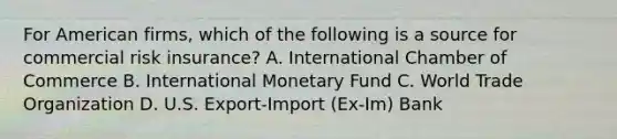 For American firms, which of the following is a source for commercial risk insurance? A. International Chamber of Commerce B. International Monetary Fund C. World Trade Organization D. U.S. Export-Import (Ex-Im) Bank