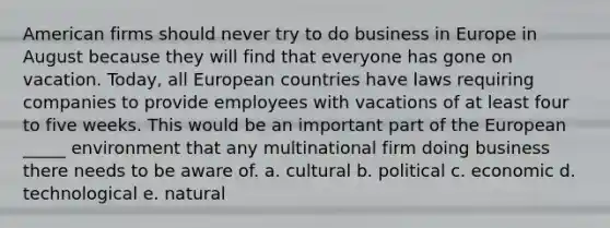 American firms should never try to do business in Europe in August because they will find that everyone has gone on vacation. Today, all European countries have laws requiring companies to provide employees with vacations of at least four to five weeks. This would be an important part of the European _____ environment that any multinational firm doing business there needs to be aware of. a. cultural b. political c. economic d. technological e. natural