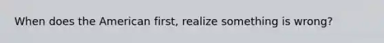 When does the American first, realize something is wrong?