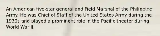 An American five-star general and Field Marshal of the Philippine Army. He was Chief of Staff of the United States Army during the 1930s and played a prominent role in the Pacific theater during World War II.