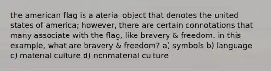 the american flag is a aterial object that denotes the united states of america; however, there are certain connotations that many associate with the flag, like bravery & freedom. in this example, what are bravery & freedom? a) symbols b) language c) material culture d) nonmaterial culture