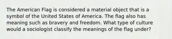 The American Flag is considered a material object that is a symbol of the United States of America. The flag also has meaning such as bravery and freedom. What type of culture would a sociologist classify the meanings of the flag under?