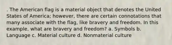 . The American flag is a material object that denotes the United States of America; however, there are certain connotations that many associate with the flag, like bravery and freedom. In this example, what are bravery and freedom? a. Symbols b. Language c. Material culture d. Nonmaterial culture