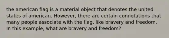 the american flag is a material object that denotes the united states of american. However, there are certain connotations that many people associate with the flag, like bravery and freedom. In this example, what are bravery and freedom?