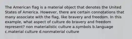 The American flag is a material object that denotes the United States of America. However, there are certain connotations that many associate with the flag, like bravery and freedom. In this example, what aspect of culture do bravery and freedom represent? non materialistic culture a.symbols b.language c.material culture d.nonmaterial culture