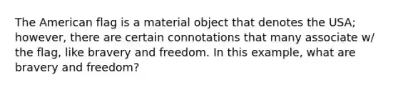 The American flag is a material object that denotes the USA; however, there are certain connotations that many associate w/ the flag, like bravery and freedom. In this example, what are bravery and freedom?