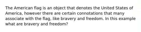 The American flag is an object that denotes the United States of America, however there are certain connotations that many associate with the flag, like bravery and freedom. In this example what are bravery and freedom?