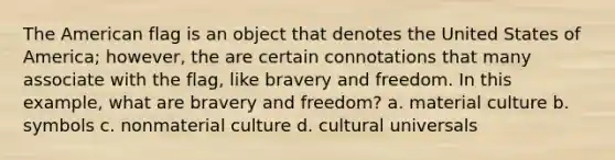 The American flag is an object that denotes the United States of America; however, the are certain connotations that many associate with the flag, like bravery and freedom. In this example, what are bravery and freedom? a. material culture b. symbols c. nonmaterial culture d. cultural universals