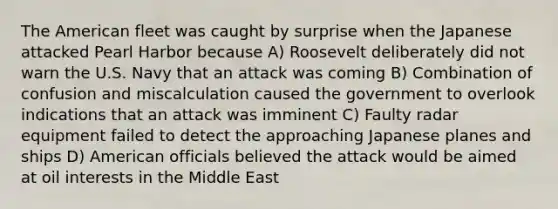 The American fleet was caught by surprise when the Japanese attacked Pearl Harbor because A) Roosevelt deliberately did not warn the U.S. Navy that an attack was coming B) Combination of confusion and miscalculation caused the government to overlook indications that an attack was imminent C) Faulty radar equipment failed to detect the approaching Japanese planes and ships D) American officials believed the attack would be aimed at oil interests in the Middle East