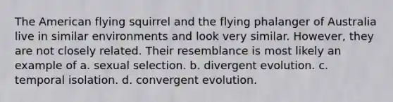 The American flying squirrel and the flying phalanger of Australia live in similar environments and look very similar. However, they are not closely related. Their resemblance is most likely an example of a. sexual selection. b. divergent evolution. c. temporal isolation. d. convergent evolution.