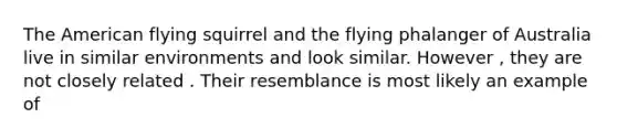 The American flying squirrel and the flying phalanger of Australia live in similar environments and look similar. However , they are not closely related . Their resemblance is most likely an example of