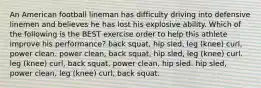 An American football lineman has difficulty driving into defensive linemen and believes he has lost his explosive ability. Which of the following is the BEST exercise order to help this athlete improve his performance? back squat, hip sled, leg (knee) curl, power clean. power clean, back squat, hip sled, leg (knee) curl. leg (knee) curl, back squat, power clean, hip sled. hip sled, power clean, leg (knee) curl, back squat.