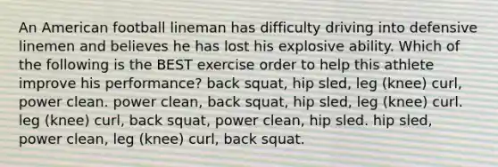 An American football lineman has difficulty driving into defensive linemen and believes he has lost his explosive ability. Which of the following is the BEST exercise order to help this athlete improve his performance? back squat, hip sled, leg (knee) curl, power clean. power clean, back squat, hip sled, leg (knee) curl. leg (knee) curl, back squat, power clean, hip sled. hip sled, power clean, leg (knee) curl, back squat.