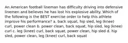 An American football lineman has difficulty driving into defensive linemen and believes he has lost his explosive ability. Which of the following is the BEST exercise order to help this athlete improve his performance? a. back squat, hip sled, leg (knee) curl, power clean b. power clean, back squat, hip sled, leg (knee) curl c. leg (knee) curl, back squat, power clean, hip sled d. hip sled, power clean, leg (knee) curl, back squat