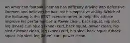 An American football lineman has difficulty driving into defensive linemen and believes he has lost his explosive ability. Which of the following is the BEST exercise order to help this athlete improve his performance? a)Power clean, back squat, hip sled, leg (knee) curl b)Leg (knee) curl, back squat, power clean, hip sled c)Power clean, leg (knee) curl, hip sled, back squat d)Back squat, hip sled, leg (knee) curl, power clean