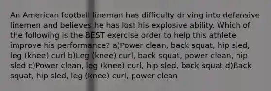 An American football lineman has difficulty driving into defensive linemen and believes he has lost his explosive ability. Which of the following is the BEST exercise order to help this athlete improve his performance? a)Power clean, back squat, hip sled, leg (knee) curl b)Leg (knee) curl, back squat, power clean, hip sled c)Power clean, leg (knee) curl, hip sled, back squat d)Back squat, hip sled, leg (knee) curl, power clean