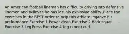 An American football lineman has difficulty driving into defensive linemen and believes he has lost his explosive ability. Place the exercises in the BEST order to help this athlete improve his performance Exercise 1 Power clean Exercise 2 Back squat Exercise 3 Leg Press Exercise 4 Leg (knee) curl