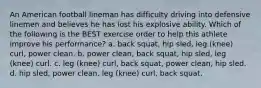 An American football lineman has difficulty driving into defensive linemen and believes he has lost his explosive ability. Which of the following is the BEST exercise order to help this athlete improve his performance? a. back squat, hip sled, leg (knee) curl, power clean. b. power clean, back squat, hip sled, leg (knee) curl. c. leg (knee) curl, back squat, power clean, hip sled. d. hip sled, power clean, leg (knee) curl, back squat.