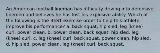 An American football lineman has difficulty driving into defensive linemen and believes he has lost his explosive ability. Which of the following is the BEST exercise order to help this athlete improve his performance? a. back squat, hip sled, leg (knee) curl, power clean. b. power clean, back squat, hip sled, leg (knee) curl. c. leg (knee) curl, back squat, power clean, hip sled. d. hip sled, power clean, leg (knee) curl, back squat.