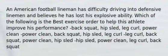 An American football lineman has difficulty driving into defensive linemen and believes he has lost his explosive ability. Which of the following is the Best exercise order to help this athlete improve his performance? -back squat, hip sled, leg curl, power clean -power clean, back squat, hip sled, leg curl -leg curl, back squat, power clean, hip sled -hip sled, power clean, leg curl, back squat