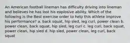 An American football lineman has difficulty driving into lineman and believes he has lost his explosive ability. Which of the following is the Best exercise order to help this athlete improve his performance? a. back squat, hip sled, leg curl, power clean b. power clean, back squat, hip sled, leg curl c. leg curl, back squat, power clean, hip sled d. hip sled, power clean, leg curl, back squat