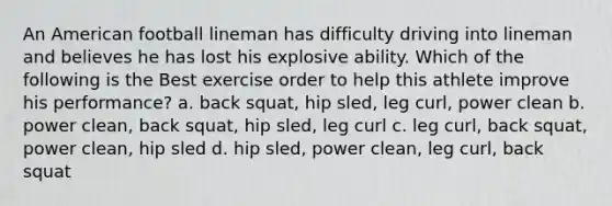 An American football lineman has difficulty driving into lineman and believes he has lost his explosive ability. Which of the following is the Best exercise order to help this athlete improve his performance? a. back squat, hip sled, leg curl, power clean b. power clean, back squat, hip sled, leg curl c. leg curl, back squat, power clean, hip sled d. hip sled, power clean, leg curl, back squat