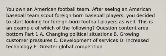 You own an American football team. After seeing an American baseball team scout​ foreign-born baseball​ players, you decided to start looking for​ foreign-born football players as well. This is an example of which of the​ following? Question content area bottom Part 1 A. Changing political situations B. Growing customer pressures C. Development of services D. Increased technology E. Greater global competition