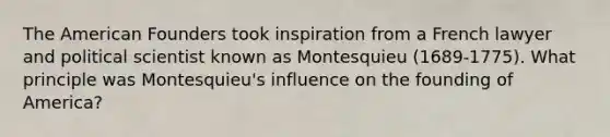 The American Founders took inspiration from a French lawyer and political scientist known as Montesquieu (1689-1775). What principle was Montesquieu's influence on the founding of America?