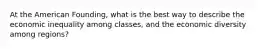 At the American Founding, what is the best way to describe the economic inequality among classes, and the economic diversity among regions?