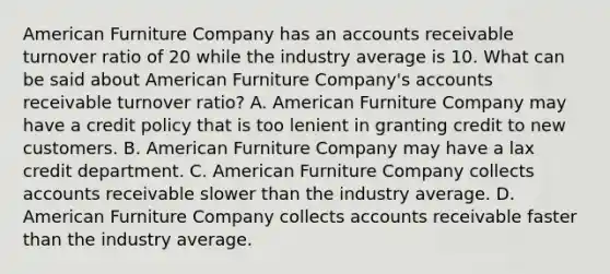 American Furniture Company has an accounts receivable turnover ratio of 20 while the industry average is 10. What can be said about American Furniture​ Company's accounts receivable turnover​ ratio? A. American Furniture Company may have a credit policy that is too lenient in granting credit to new customers. B. American Furniture Company may have a lax credit department. C. American Furniture Company collects accounts receivable slower than the industry average. D. American Furniture Company collects accounts receivable faster than the industry average.