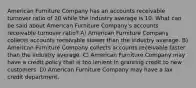 American Furniture Company has an accounts receivable turnover ratio of 20 while the industry average is 10. What can be said about American Furniture Company's accounts receivable turnover ratio? A) American Furniture Company collects accounts receivable slower than the industry average. B) American Furniture Company collects accounts receivable faster than the industry average. C) American Furniture Company may have a credit policy that is too lenient in granting credit to new customers. D) American Furniture Company may have a lax credit department.