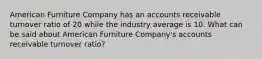 American Furniture Company has an accounts receivable turnover ratio of 20 while the industry average is 10. What can be said about American Furniture Company's accounts receivable turnover ratio?