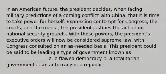 In an American future, the president decides, when facing military predictions of a coming conflict with China, that it is time to take power for herself. Expressing contempt for Congress, the courts, and the media, the president justifies the action on national security grounds. With these powers, the president's executive orders will now be considered supreme law, with Congress consulted on an as-needed basis. This president could be said to be leading a type of government known as _________________. a. a flawed democracy b. a totalitarian government c. an autocracy d. a republic