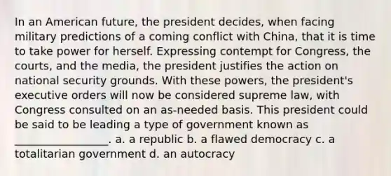 In an American future, the president decides, when facing military predictions of a coming conflict with China, that it is time to take power for herself. Expressing contempt for Congress, the courts, and the media, the president justifies the action on national security grounds. With these powers, the president's executive orders will now be considered supreme law, with Congress consulted on an as-needed basis. This president could be said to be leading a type of government known as _________________. a. a republic b. a flawed democracy c. a totalitarian government d. an autocracy