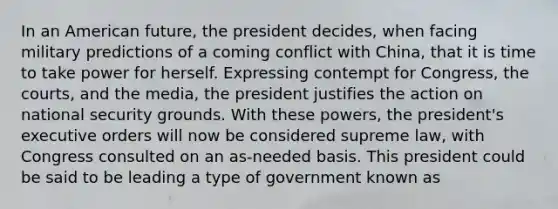 In an American future, the president decides, when facing military predictions of a coming conflict with China, that it is time to take power for herself. Expressing contempt for Congress, the courts, and the media, the president justifies the action on national security grounds. With these powers, the president's executive orders will now be considered supreme law, with Congress consulted on an as-needed basis. This president could be said to be leading a type of government known as