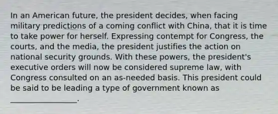 In an American future, the president decides, when facing military predictions of a coming conflict with China, that it is time to take power for herself. Expressing contempt for Congress, the courts, and the media, the president justifies the action on <a href='https://www.questionai.com/knowledge/k14ej21VHe-national-security' class='anchor-knowledge'>national security</a> grounds. With these powers, the president's executive orders will now be considered supreme law, with Congress consulted on an as-needed basis. This president could be said to be leading a type of government known as _________________.