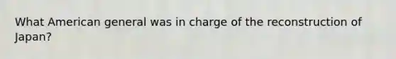 What American general was in charge of the reconstruction of Japan?