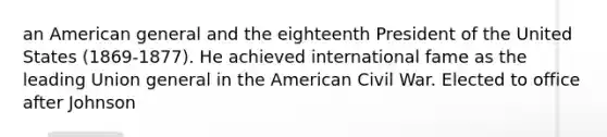an American general and the eighteenth President of the United States (1869-1877). He achieved international fame as the leading Union general in the American Civil War. Elected to office after Johnson