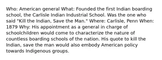 Who: American general What: Founded the first Indian boarding school, the Carlisle Indian Industrial School. Was the one who said "Kill the Indian, Save the Man." Where: Carlisle, Penn When: 1879 Why: His appointment as a general in charge of schoolchildren would come to characterize the nature of countless boarding schools of the nation. His quote to kill the Indian, save the man would also embody American policy towards Indigenous groups.