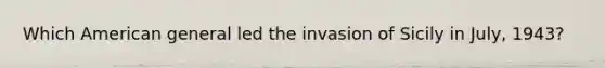 Which American general led the invasion of Sicily in July, 1943?