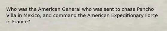 Who was the American General who was sent to chase Pancho Villa in Mexico, and command the American Expeditionary Force in France?