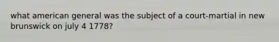 what american general was the subject of a court-martial in new brunswick on july 4 1778?