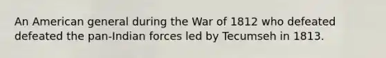 An American general during the War of 1812 who defeated defeated the pan-Indian forces led by Tecumseh in 1813.