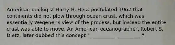 American geologist Harry H. Hess postulated 1962 that continents did not plow through ocean crust, which was essentially Wegener's view of the process, but instead the entire crust was able to move. An American oceanographer, Robert S. Dietz, later dubbed this concept "__________ __________."