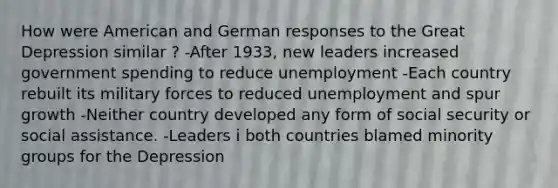 How were American and German responses to the Great Depression similar ? -After 1933, new leaders increased government spending to reduce unemployment -Each country rebuilt its military forces to reduced unemployment and spur growth -Neither country developed any form of social security or social assistance. -Leaders i both countries blamed minority groups for the Depression