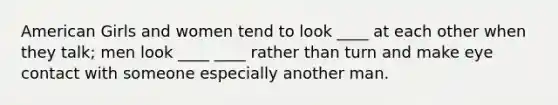 American Girls and women tend to look ____ at each other when they talk; men look ____ ____ rather than turn and make eye contact with someone especially another man.