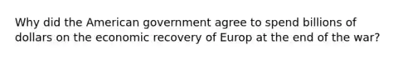 Why did the American government agree to spend billions of dollars on the economic recovery of Europ at the end of the war?