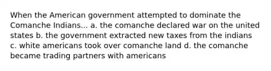 When the American government attempted to dominate the Comanche Indians... a. the comanche declared war on the united states b. the government extracted new taxes from the indians c. white americans took over comanche land d. the comanche became trading partners with americans