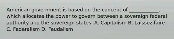 American government is based on the concept of ____________, which allocates the power to govern between a sovereign federal authority and the sovereign states. A. Capitalism B. Laissez faire C. Federalism D. Feudalism