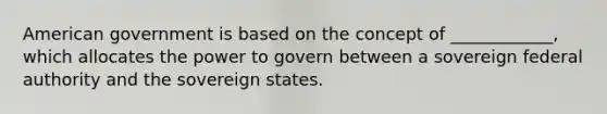 American government is based on the concept of ____________, which allocates the power to govern between a sovereign federal authority and the sovereign states.